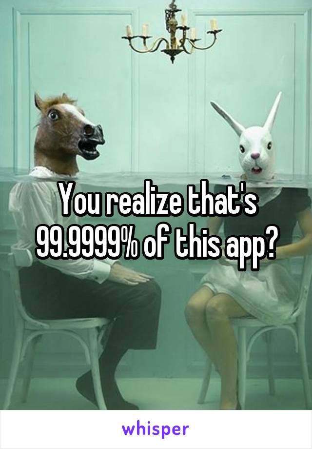 You realize that's 99.9999% of this app?