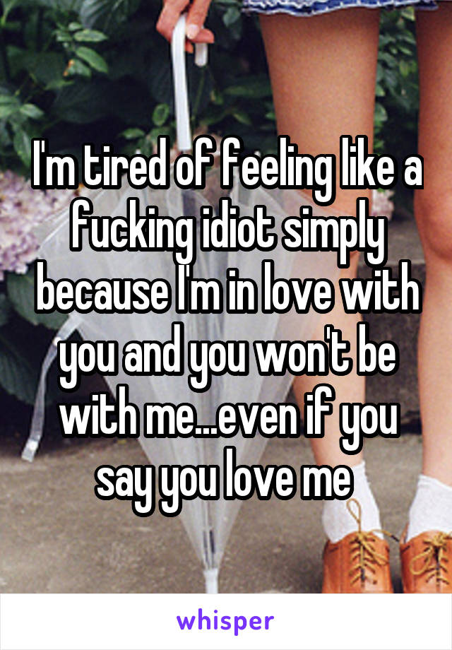I'm tired of feeling like a fucking idiot simply because I'm in love with you and you won't be with me...even if you say you love me 