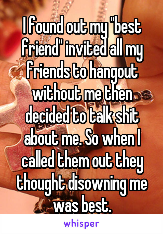 I found out my "best friend" invited all my friends to hangout without me then decided to talk shit about me. So when I called them out they thought disowning me was best.