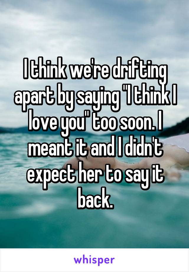 I think we're drifting apart by saying "I think I love you" too soon. I meant it and I didn't expect her to say it back.