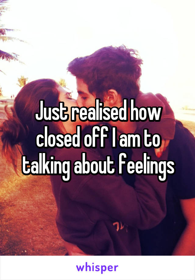 Just realised how closed off I am to talking about feelings
