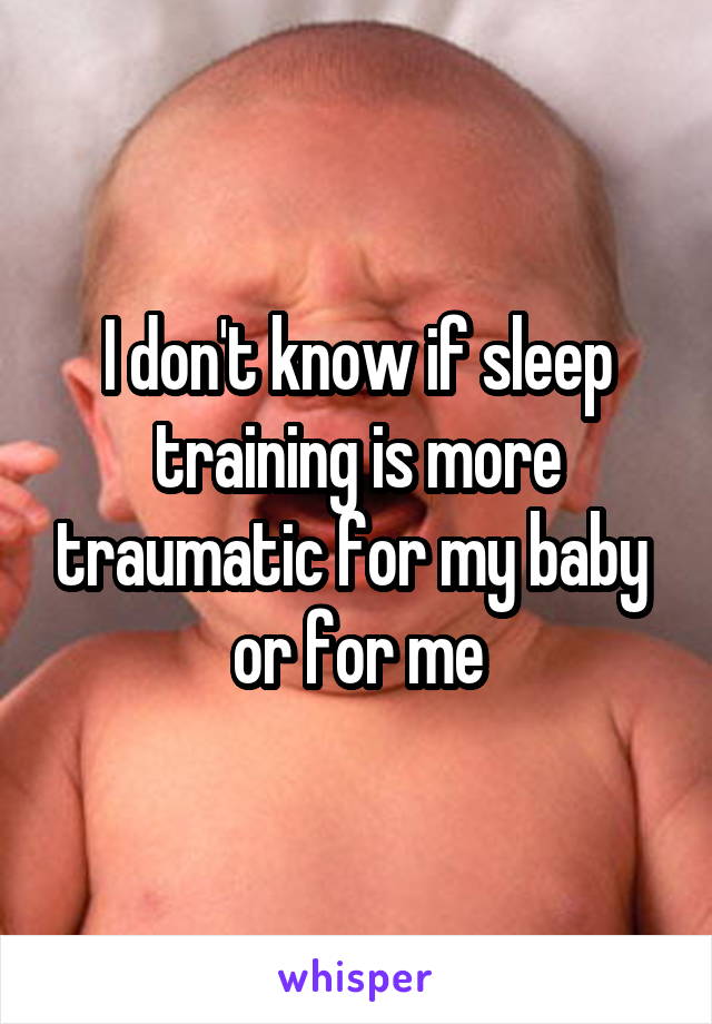 I don't know if sleep training is more traumatic for my baby 
or for me