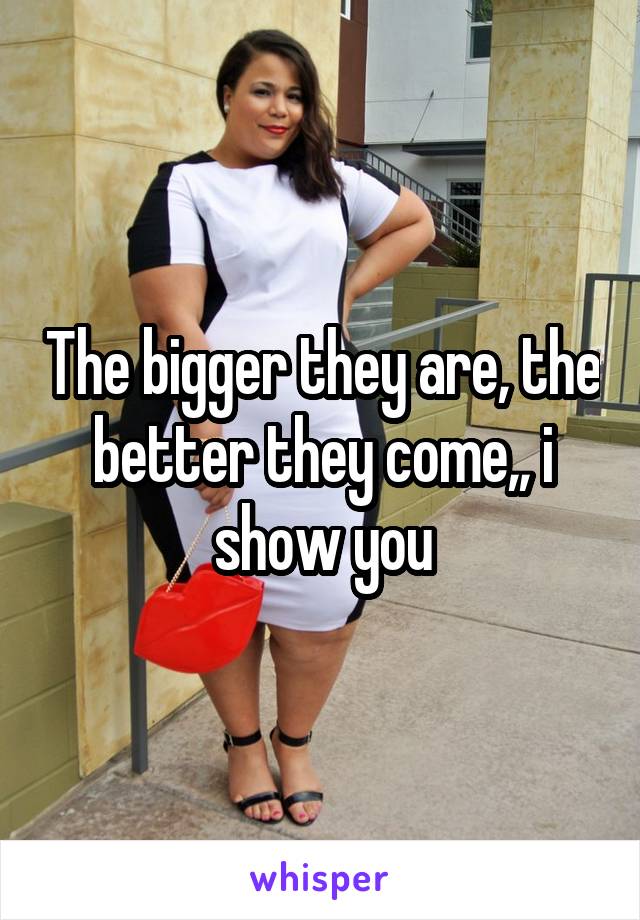 The bigger they are, the better they come,, i show you