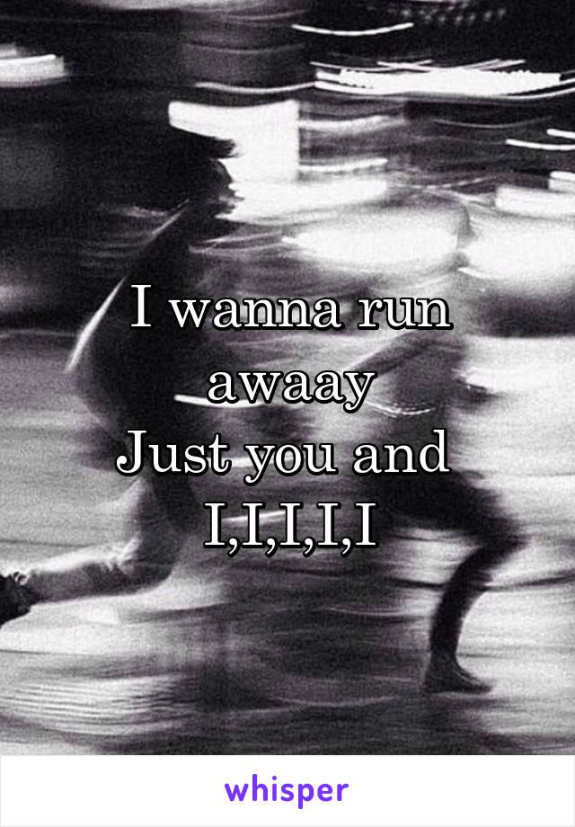 I wanna run awaay
Just you and 
I,I,I,I,I