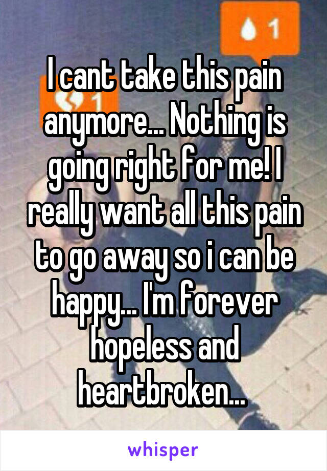 I cant take this pain anymore... Nothing is going right for me! I really want all this pain to go away so i can be happy... I'm forever hopeless and heartbroken... 