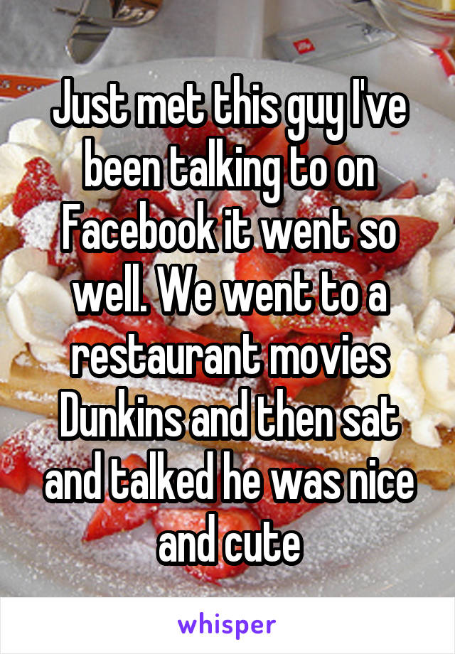 Just met this guy I've been talking to on Facebook it went so well. We went to a restaurant movies Dunkins and then sat and talked he was nice and cute