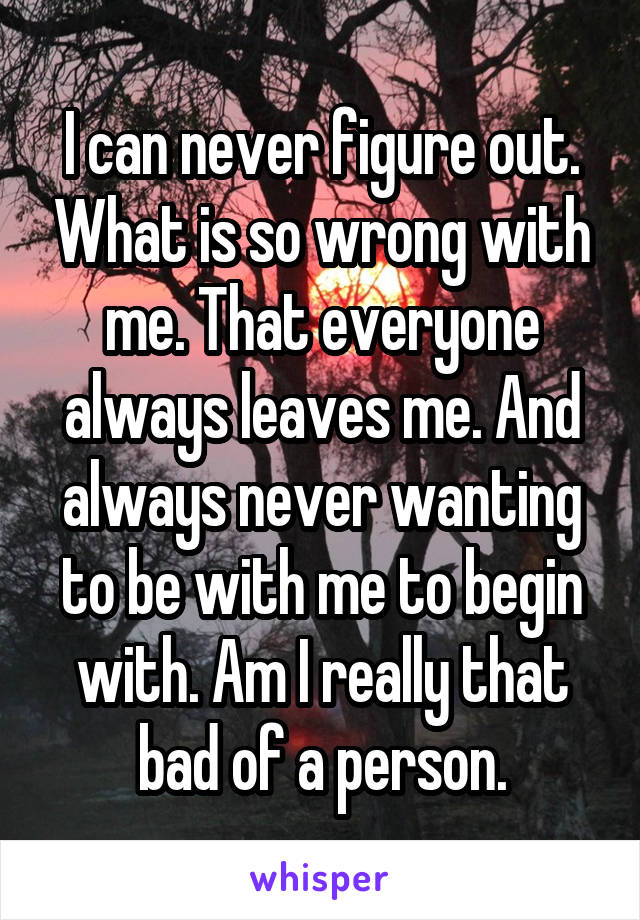 I can never figure out. What is so wrong with me. That everyone always leaves me. And always never wanting to be with me to begin with. Am I really that bad of a person.