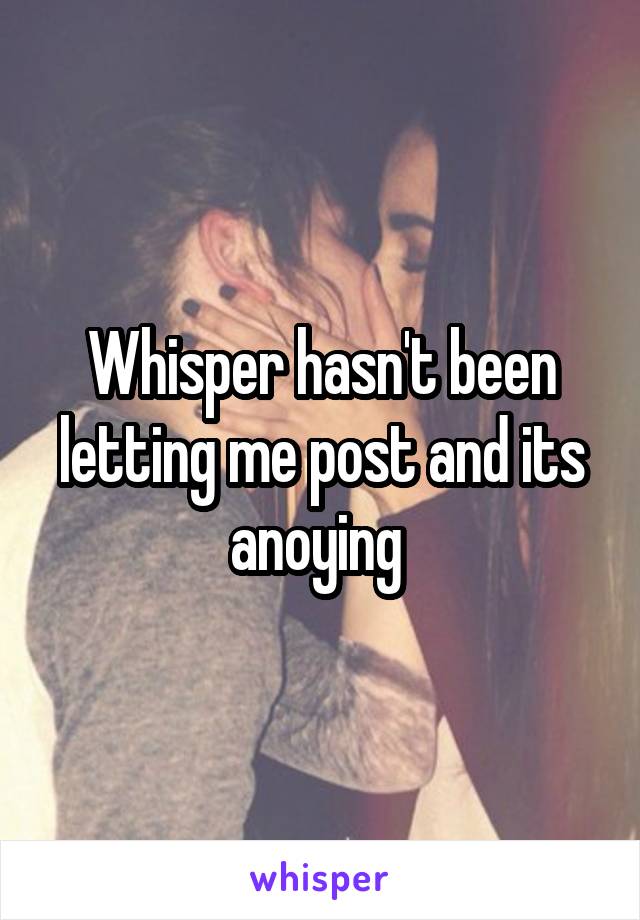 Whisper hasn't been letting me post and its anoying 