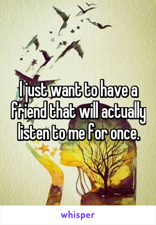 I just want to have a friend that will actually listen to me for once.