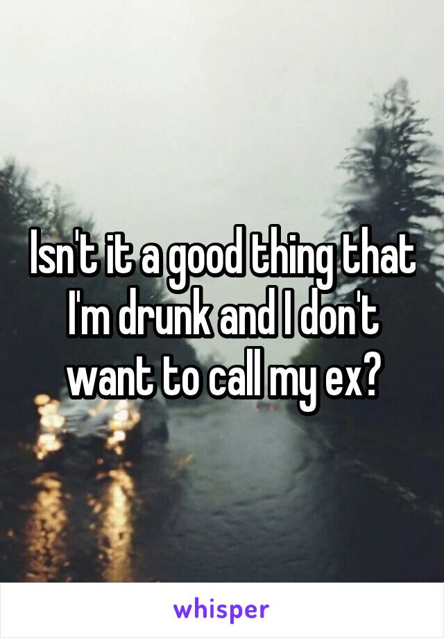 Isn't it a good thing that I'm drunk and I don't want to call my ex?