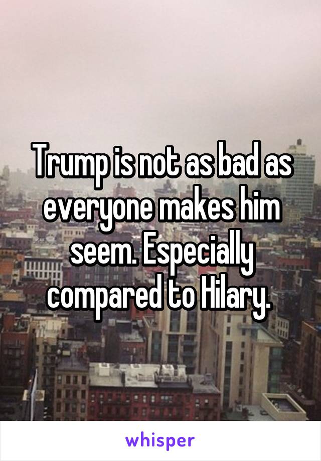 Trump is not as bad as everyone makes him seem. Especially compared to Hilary. 