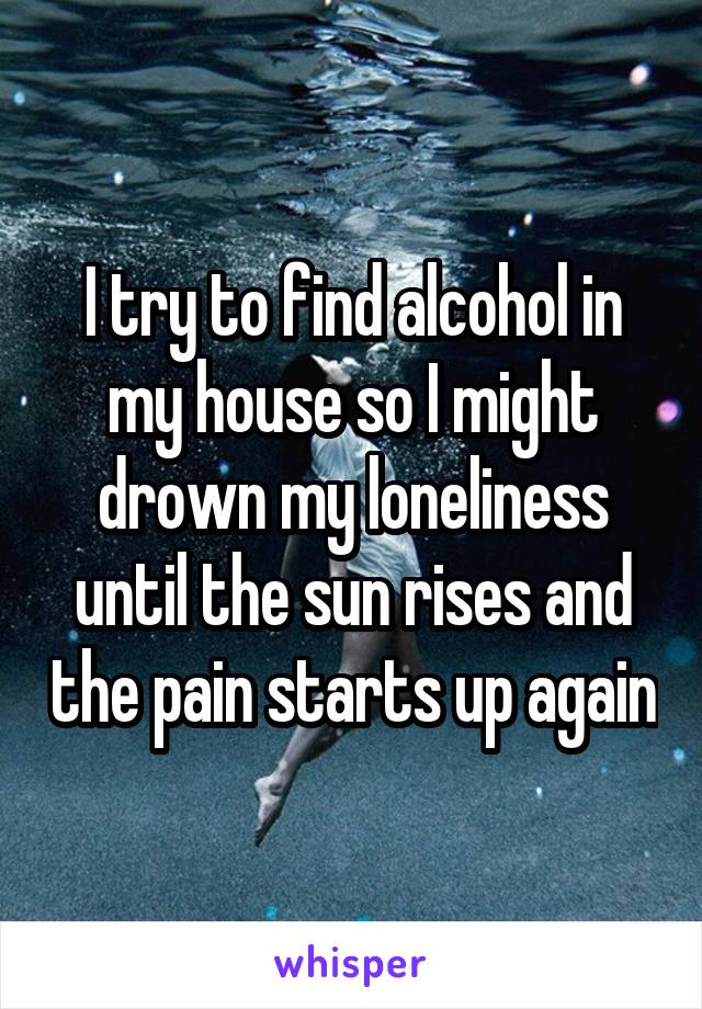 I try to find alcohol in my house so I might drown my loneliness until the sun rises and the pain starts up again