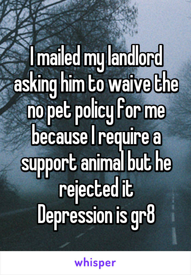 I mailed my landlord asking him to waive the no pet policy for me because I require a support animal but he rejected it
Depression is gr8