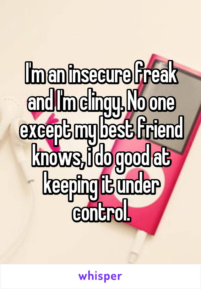 I'm an insecure freak and I'm clingy. No one except my best friend knows, i do good at keeping it under control.