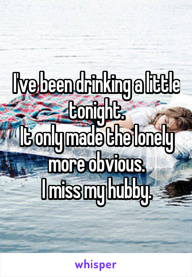 I've been drinking a little tonight.
It only made the lonely more obvious.
I miss my hubby.