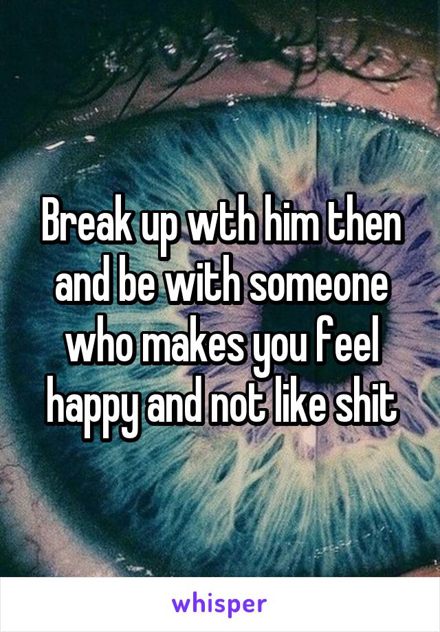 Break up wth him then and be with someone who makes you feel happy and not like shit