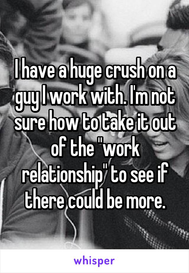 I have a huge crush on a guy I work with. I'm not sure how to take it out of the "work relationship" to see if there could be more.