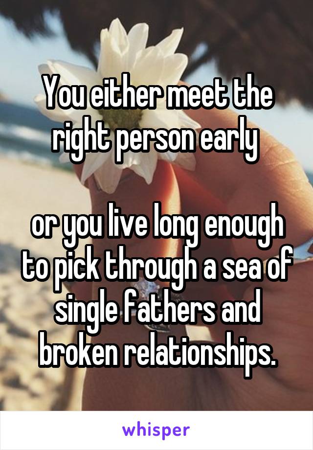 You either meet the right person early 

or you live long enough to pick through a sea of single fathers and broken relationships.