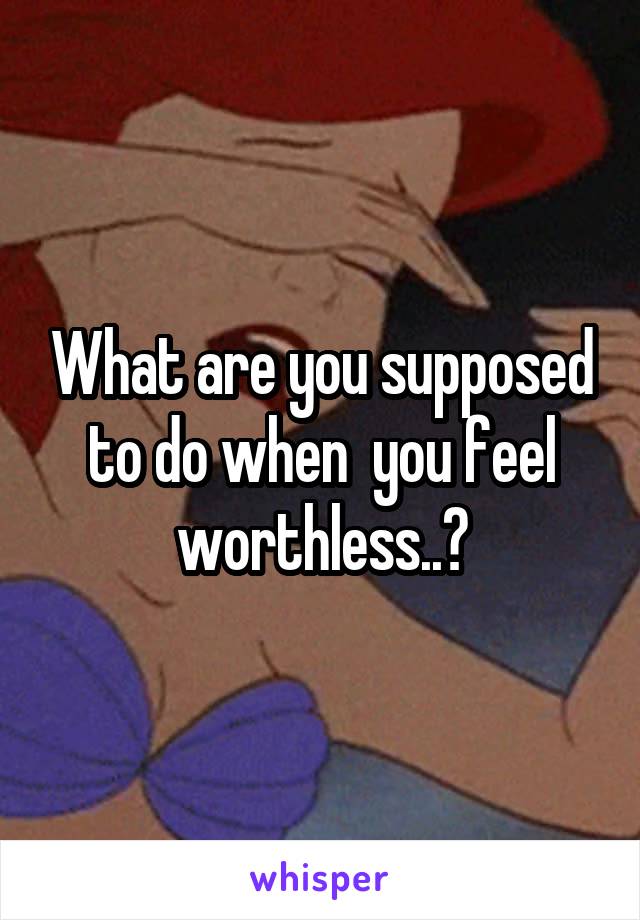 What are you supposed to do when  you feel worthless..?