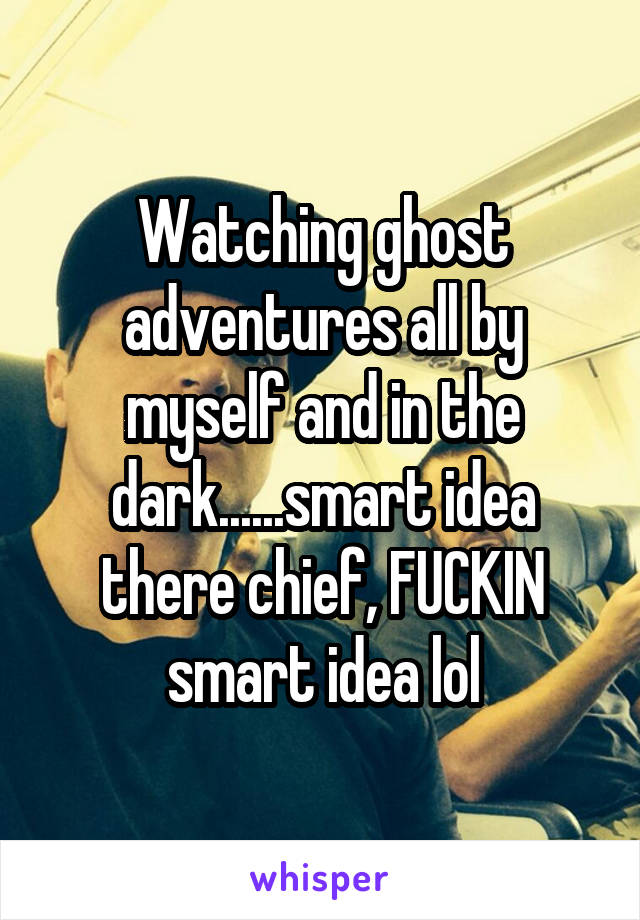 Watching ghost adventures all by myself and in the dark......smart idea there chief, FUCKIN smart idea lol