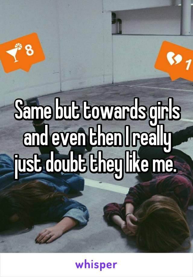 Same but towards girls and even then I really just doubt they like me. 