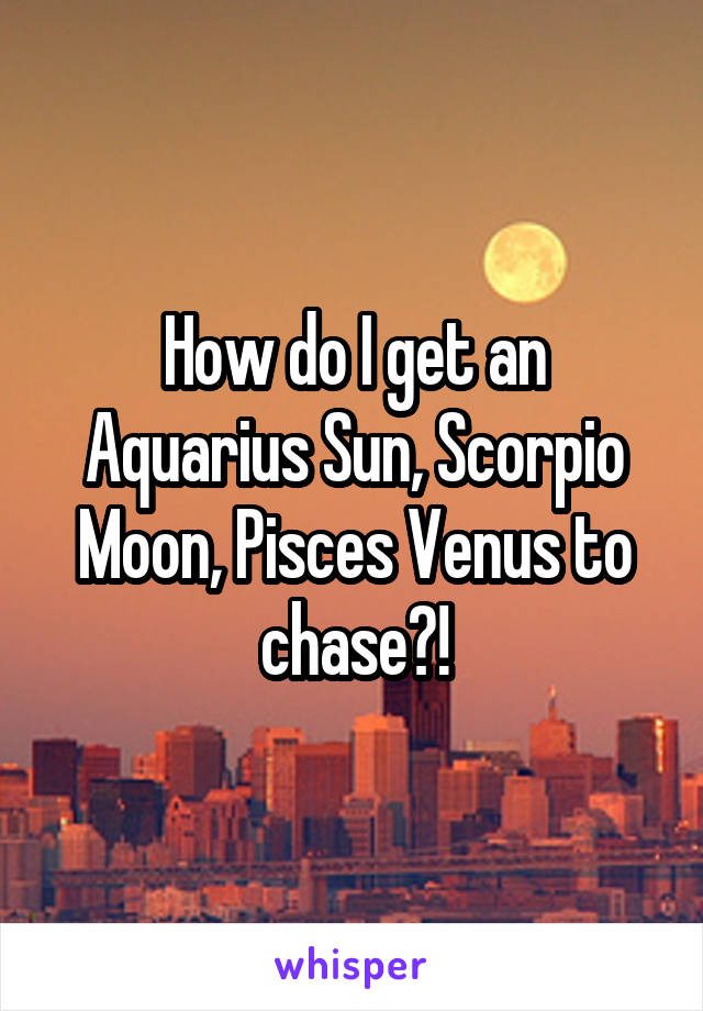 How do I get an Aquarius Sun, Scorpio Moon, Pisces Venus to chase?!