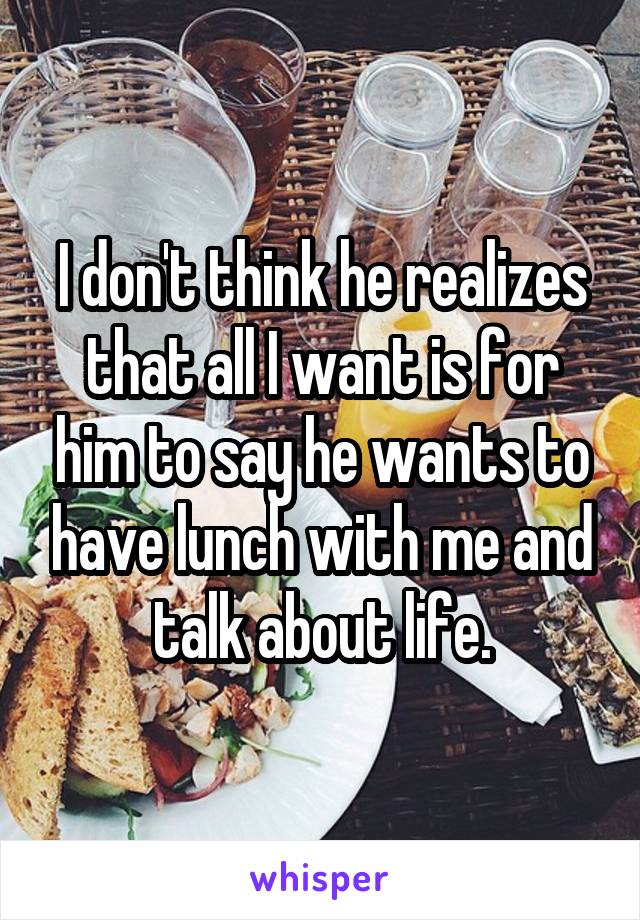 I don't think he realizes that all I want is for him to say he wants to have lunch with me and talk about life.