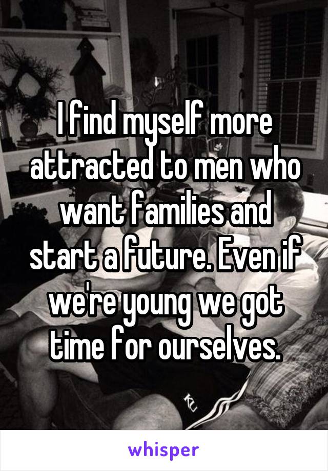 I find myself more attracted to men who want families and start a future. Even if we're young we got time for ourselves.