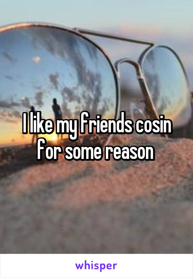 I like my friends cosin for some reason 