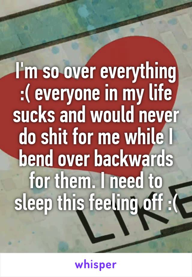 I'm so over everything :( everyone in my life sucks and would never do shit for me while I bend over backwards for them. I need to sleep this feeling off :(