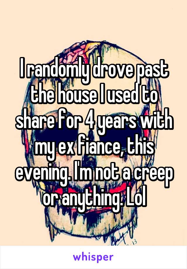 I randomly drove past the house I used to share for 4 years with my ex fiance, this evening. I'm not a creep or anything. Lol