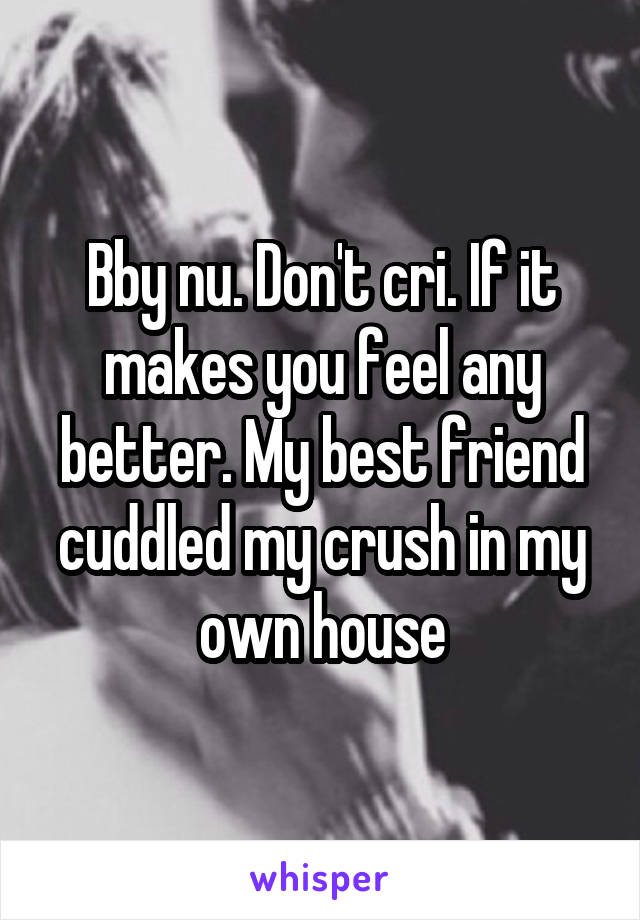 Bby nu. Don't cri. If it makes you feel any better. My best friend cuddled my crush in my own house