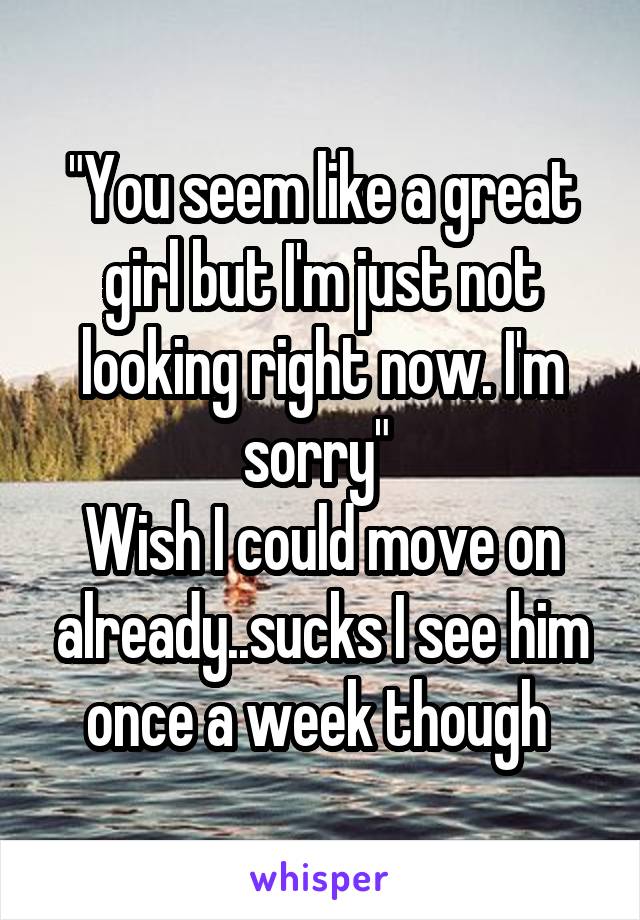 "You seem like a great girl but I'm just not looking right now. I'm sorry" 
Wish I could move on already..sucks I see him once a week though 