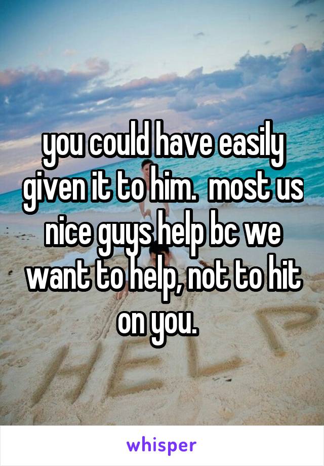 you could have easily given it to him.  most us nice guys help bc we want to help, not to hit on you.  