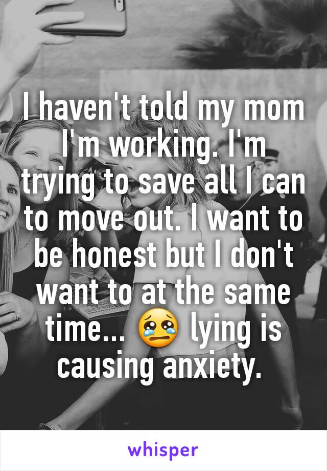I haven't told my mom I'm working. I'm trying to save all I can to move out. I want to be honest but I don't want to at the same time... 😢 lying is causing anxiety. 
