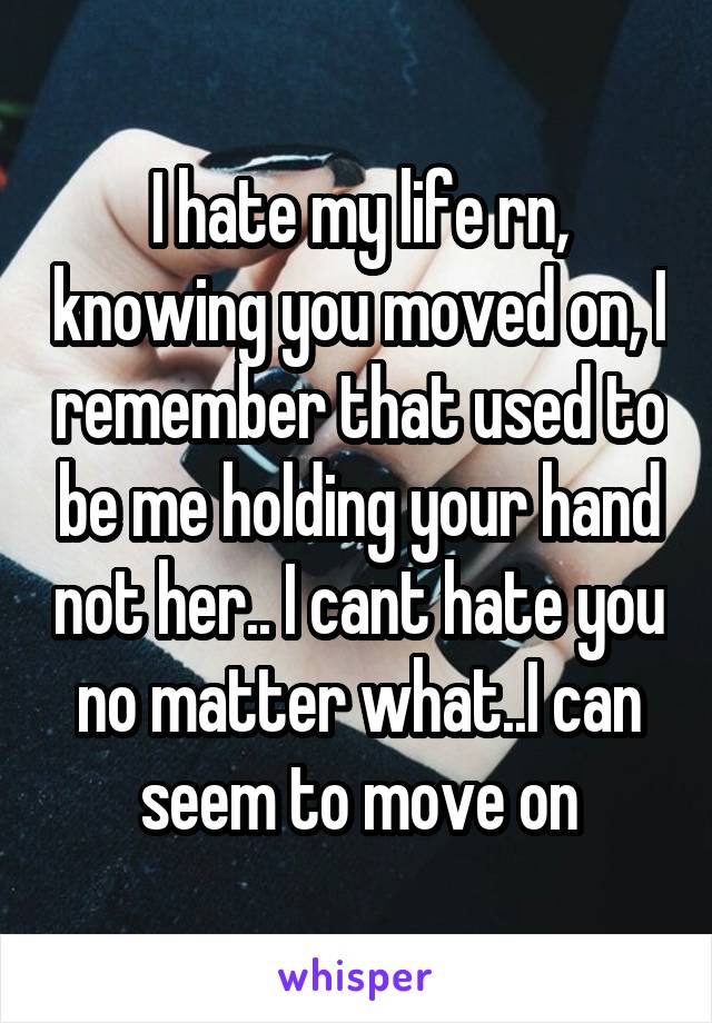 I hate my life rn, knowing you moved on, I remember that used to be me holding your hand not her.. I cant hate you no matter what..I can seem to move on