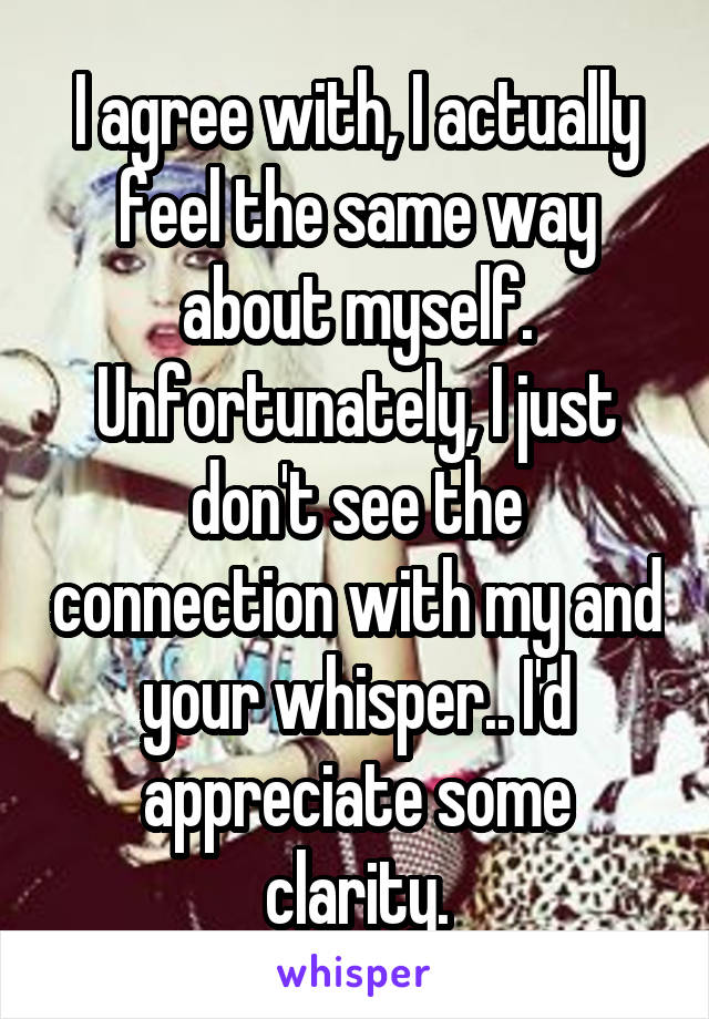 I agree with, I actually feel the same way about myself. Unfortunately, I just don't see the connection with my and your whisper.. I'd appreciate some clarity.
