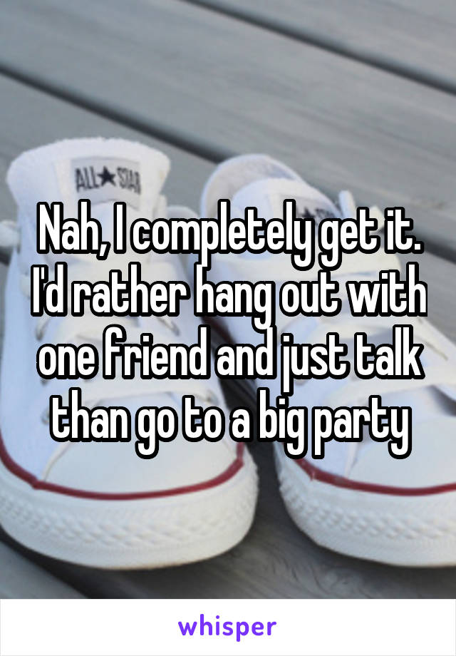 Nah, I completely get it. I'd rather hang out with one friend and just talk than go to a big party