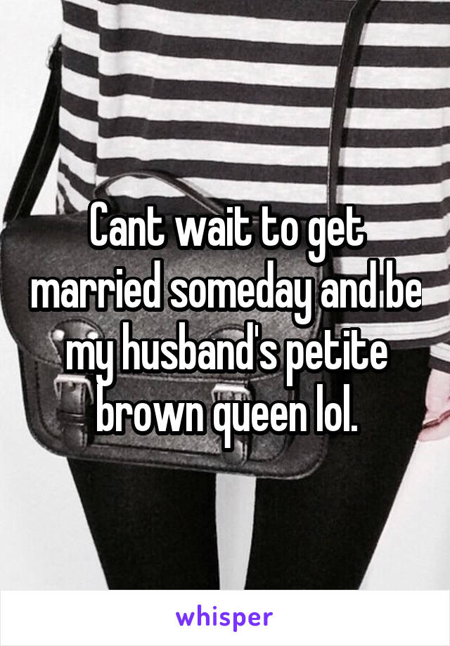 Cant wait to get married someday and be my husband's petite brown queen lol.