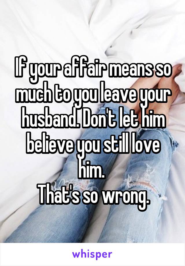 If your affair means so much to you leave your husband. Don't let him believe you still love him. 
That's so wrong.