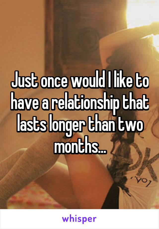 Just once would I like to have a relationship that lasts longer than two months...