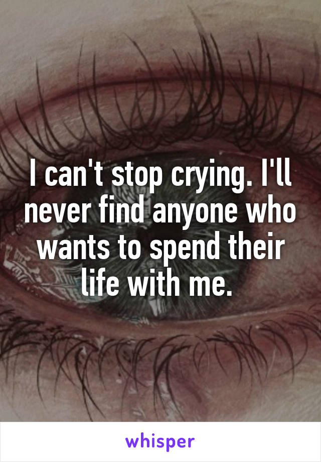I can't stop crying. I'll never find anyone who wants to spend their life with me. 