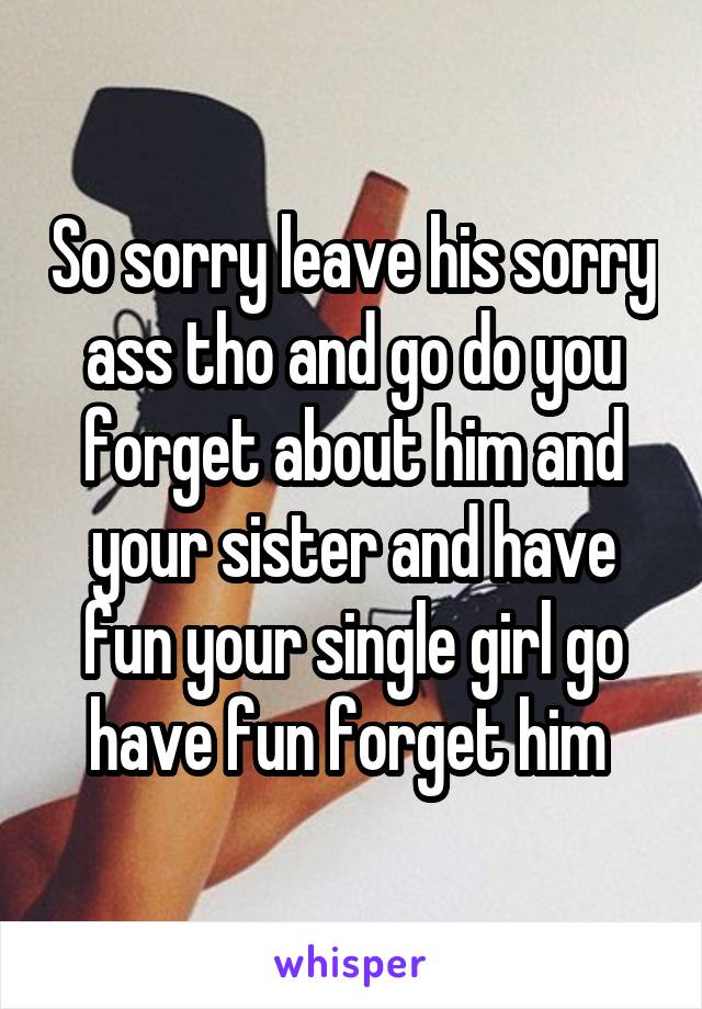 So sorry leave his sorry ass tho and go do you forget about him and your sister and have fun your single girl go have fun forget him 
