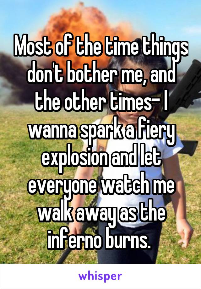 Most of the time things don't bother me, and the other times- I wanna spark a fiery explosion and let everyone watch me walk away as the inferno burns. 