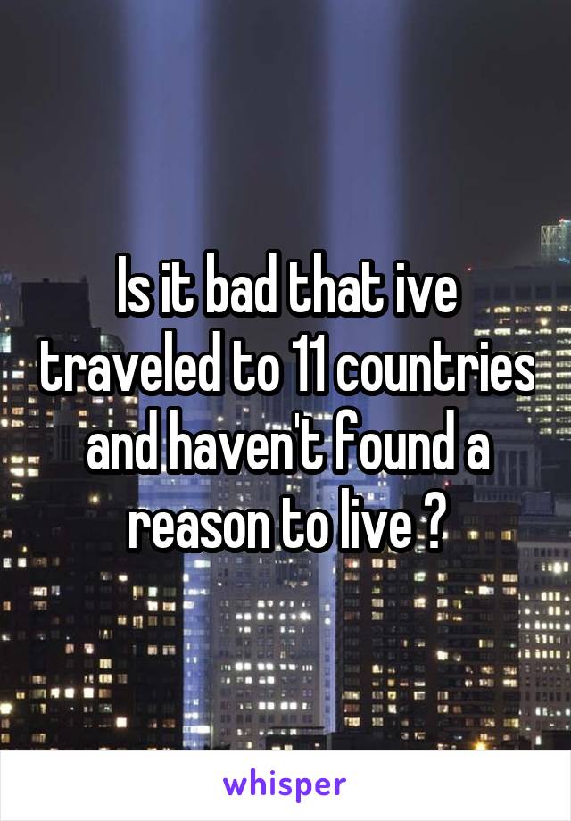 Is it bad that ive traveled to 11 countries and haven't found a reason to live ?
