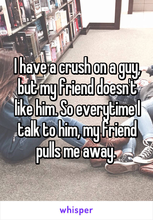 I have a crush on a guy, but my friend doesn't like him. So everytime I talk to him, my friend pulls me away. 