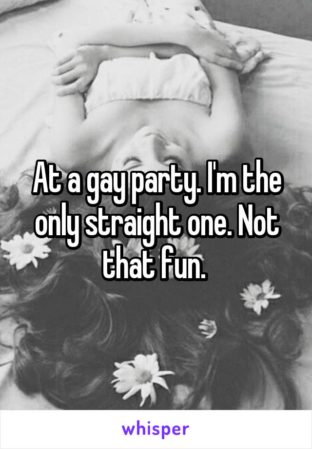 At a gay party. I'm the only straight one. Not that fun. 