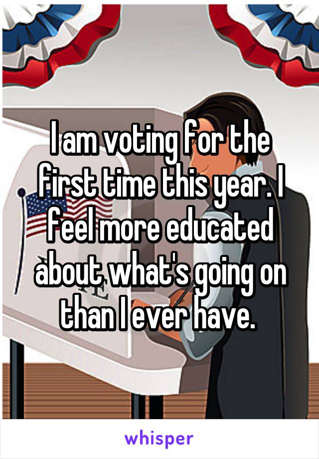 I am voting for the first time this year. I feel more educated about what's going on than I ever have. 