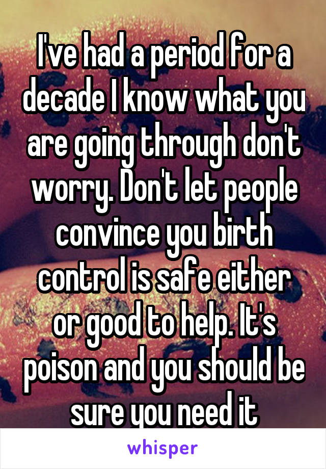 I've had a period for a decade I know what you are going through don't worry. Don't let people convince you birth control is safe either or good to help. It's poison and you should be sure you need it