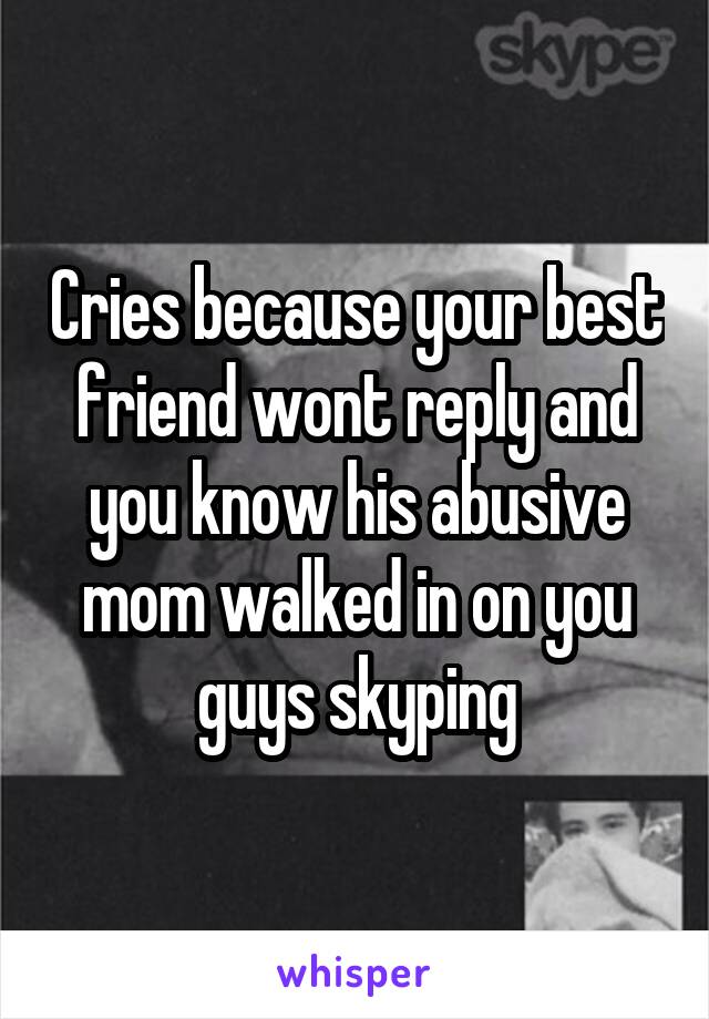 Cries because your best friend wont reply and you know his abusive mom walked in on you guys skyping